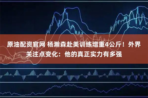 原油配资官网 杨瀚森赴美训练增重4公斤!外界关注点变化:他的真正实力有多强
