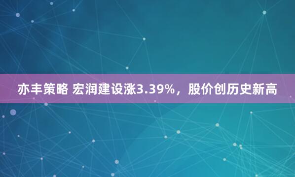 亦丰策略 宏润建设涨3.39%，股价创历史新高
