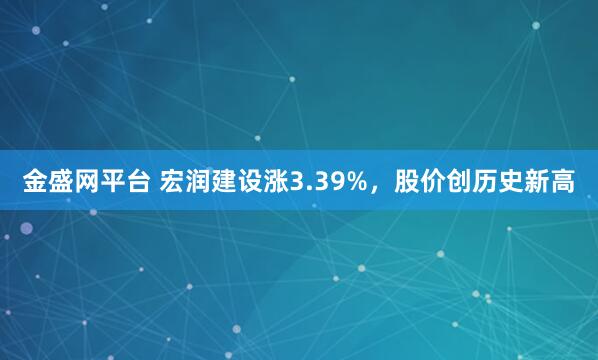 金盛网平台 宏润建设涨3.39%，股价创历史新高