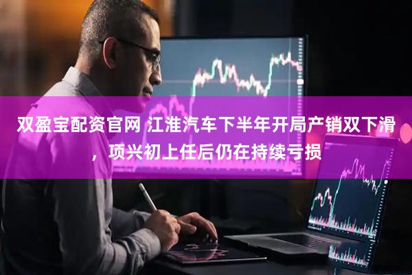 双盈宝配资官网 江淮汽车下半年开局产销双下滑，项兴初上任后仍在持续亏损