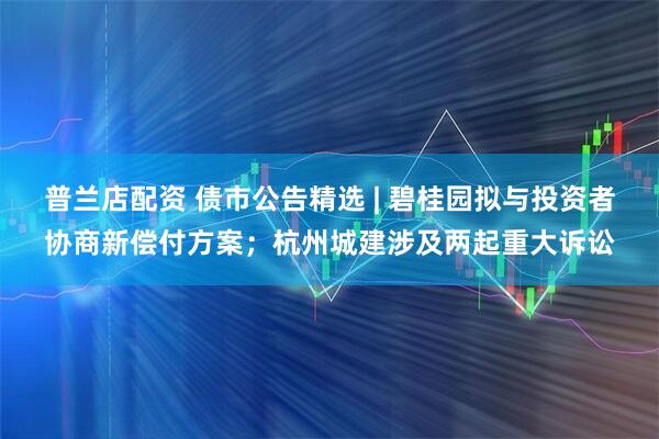 普兰店配资 债市公告精选 | 碧桂园拟与投资者协商新偿付方案;杭州城建涉及两起重大诉讼