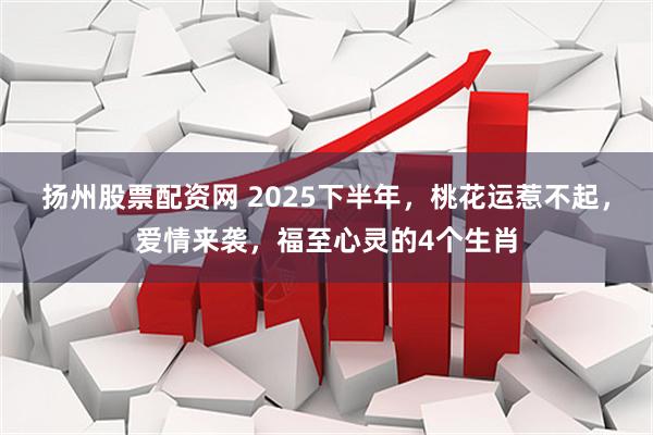 扬州股票配资网 2025下半年,桃花运惹不起,爱情来袭,福至心灵的4个生肖