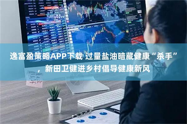 逸富盈策略APP下载 过量盐油暗藏健康“杀手”,新田卫健进乡村倡导健康新风