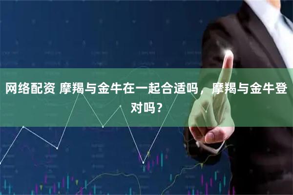 网络配资 摩羯与金牛在一起合适吗，摩羯与金牛登对吗？