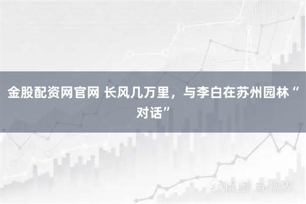 金股配资网官网 长风几万里，与李白在苏州园林“对话”