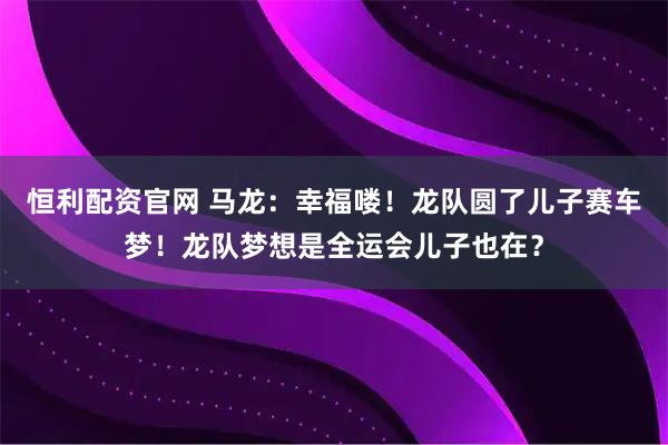 恒利配资官网 马龙：幸福喽！龙队圆了儿子赛车梦！龙队梦想是全运会儿子也在？