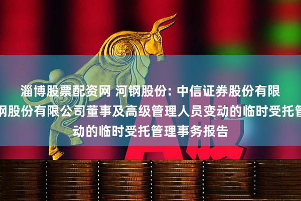 淄博股票配资网 河钢股份: 中信证券股份有限公司关于河钢股份有限公司董事及高级管理人员变动的临时受托管理事务报告