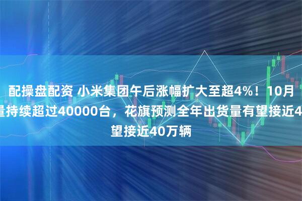 配操盘配资 小米集团午后涨幅扩大至超4%!10月交付量持续超过40000台,花旗预测全年出货量有望接近40万辆