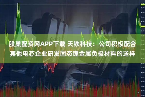 股巢配资网APP下载 天铁科技：公司积极配合其他电芯企业研发固态锂金属负极材料的送样