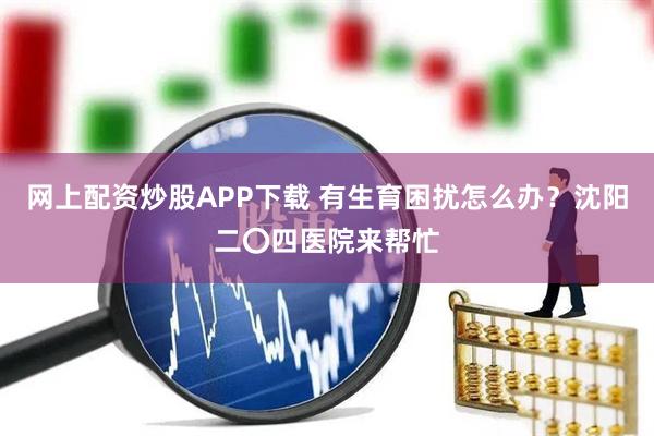 网上配资炒股APP下载 有生育困扰怎么办？沈阳二〇四医院来帮忙