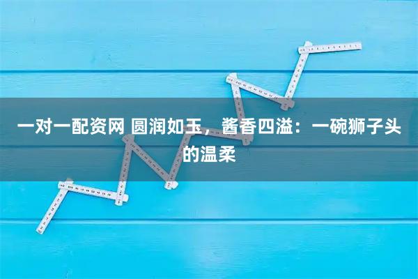 一对一配资网 圆润如玉，酱香四溢：一碗狮子头的温柔