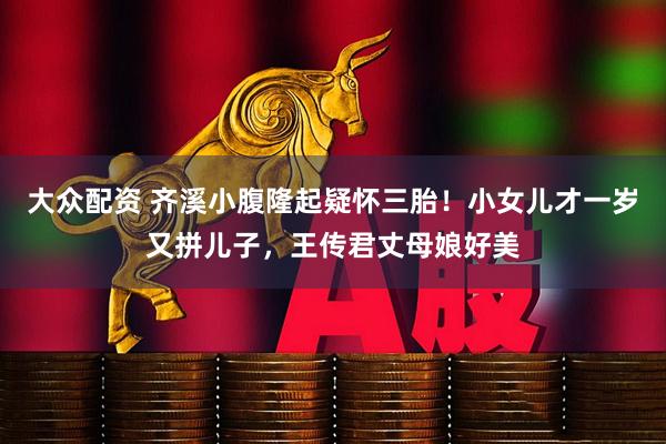 大众配资 齐溪小腹隆起疑怀三胎！小女儿才一岁又拼儿子，王传君丈母娘好美