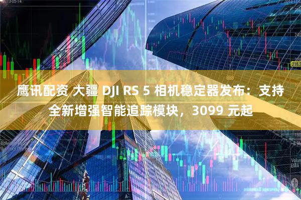 鹰讯配资 大疆 DJI RS 5 相机稳定器发布：支持全新增强智能追踪模块，3099 元起