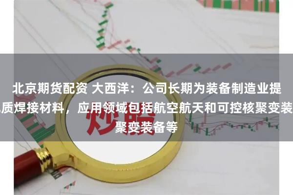 北京期货配资 大西洋：公司长期为装备制造业提供优质焊接材料，应用领域包括航空航天和可控核聚变装备等